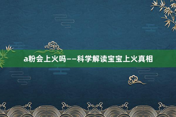 a粉会上火吗——科学解读宝宝上火真相