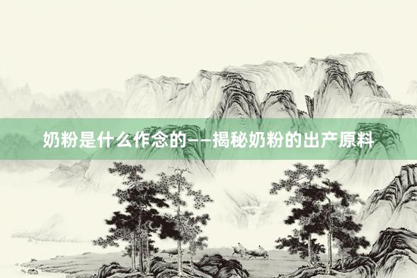 奶粉是什么作念的——揭秘奶粉的出产原料