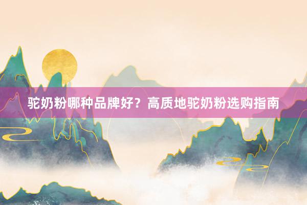 驼奶粉哪种品牌好？高质地驼奶粉选购指南