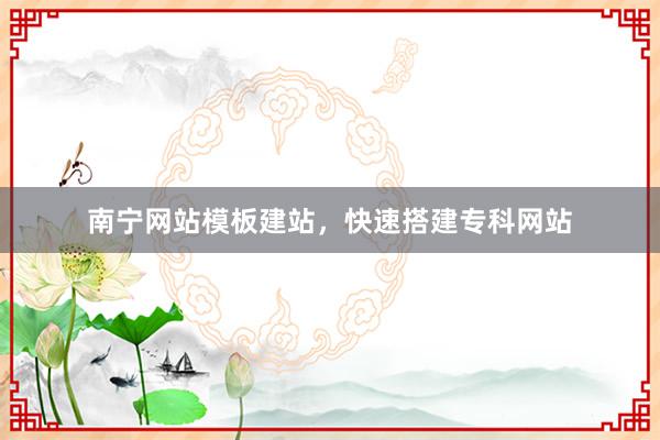 南宁网站模板建站，快速搭建专科网站