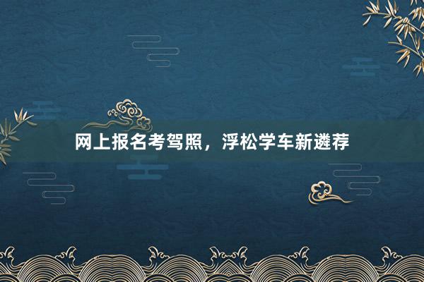 网上报名考驾照，浮松学车新遴荐