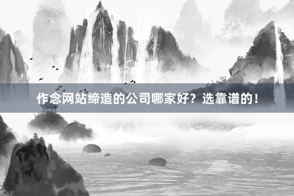 作念网站缔造的公司哪家好？选靠谱的！